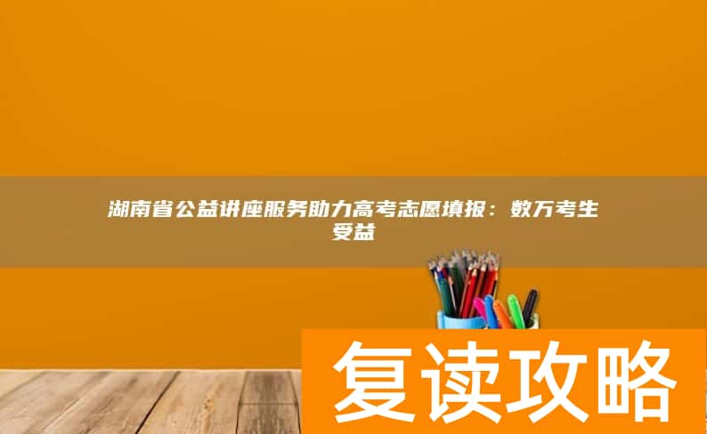 湖南省公益讲座服务助力高考志愿填报：数万考生受益